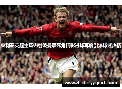 奥利塞英超主场兜射破曼联死角精彩进球再度引爆球迷热情