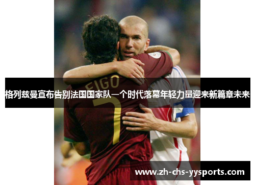 格列兹曼宣布告别法国国家队一个时代落幕年轻力量迎来新篇章未来